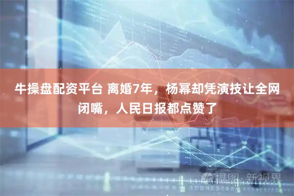 牛操盘配资平台 离婚7年，杨幂却凭演技让全网闭嘴，人民日报都点赞了