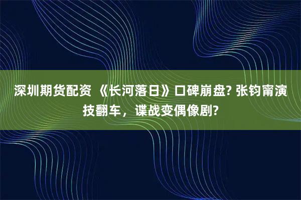 深圳期货配资 《长河落日》口碑崩盘? 张钧甯演技翻车，谍战变偶像剧?
