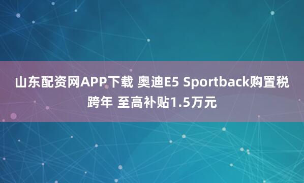 山东配资网APP下载 奥迪E5 Sportback购置税跨年 至高补贴1.5万元