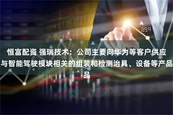 恒富配资 强瑞技术：公司主要向华为等客户供应与智能驾驶模块相关的组装和检测治具、设备等产品