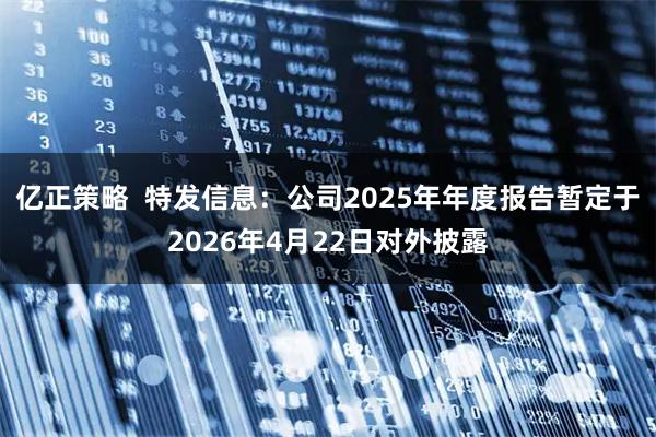 亿正策略  特发信息：公司2025年年度报告暂定于2026年4月22日对外披露