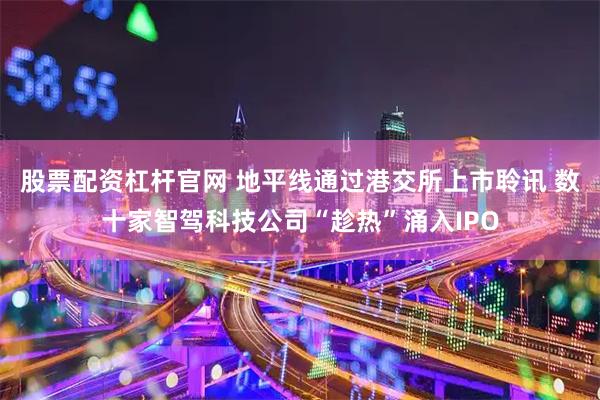 股票配资杠杆官网 地平线通过港交所上市聆讯 数十家智驾科技公司“趁热”涌入IPO