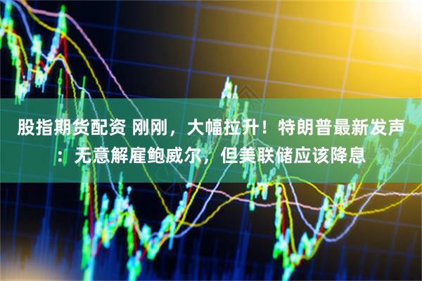 股指期货配资 刚刚，大幅拉升！特朗普最新发声：无意解雇鲍威尔，但美联储应该降息