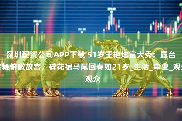 深圳配资公司APP下载 51岁王艳炫富大秀：露台跳舞俯瞰故宫，碎花裙马尾回春如21岁_生活_事业_观众