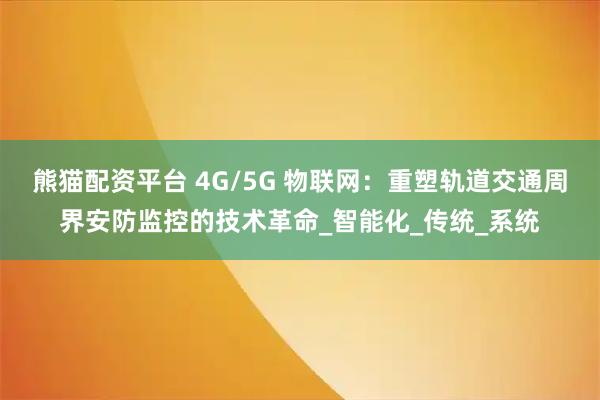 熊猫配资平台 4G/5G 物联网：重塑轨道交通周界安防监控的技术革命_智能化_传统_系统
