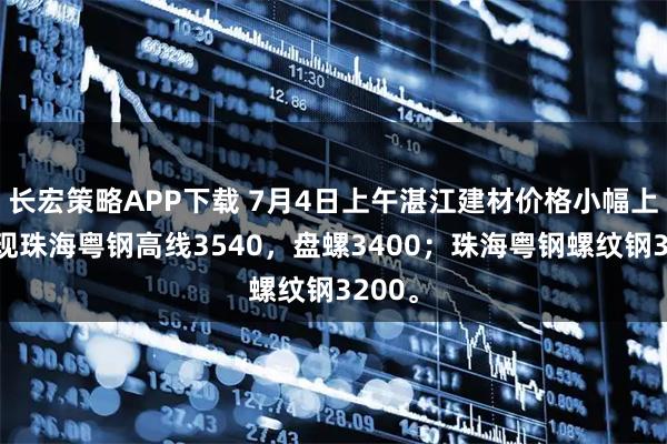 长宏策略APP下载 7月4日上午湛江建材价格小幅上涨，现珠海粤钢高线3540，盘螺3400；珠海粤钢螺纹钢3200。