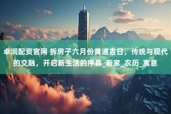 卓润配资官网 拆房子六月份黄道吉日，传统与现代的交融，开启新生活的序幕_新家_农历_寓意