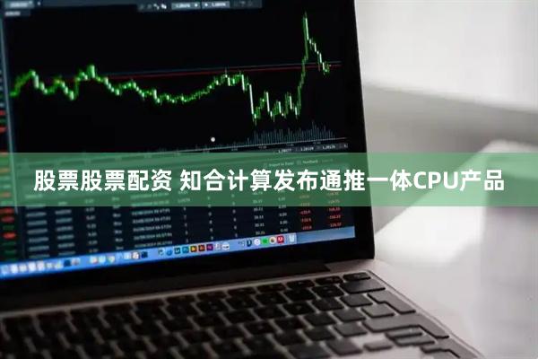 股票股票配资 知合计算发布通推一体CPU产品