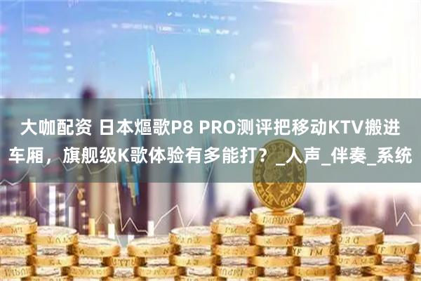 大咖配资 日本熰歌P8 PRO测评把移动KTV搬进车厢，旗舰级K歌体验有多能打？_人声_伴奏_系统