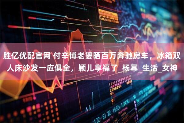 胜亿优配官网 付辛博老婆晒百万奔驰房车，冰箱双人床沙发一应俱全，颖儿享福了_杨幂_生活_女神