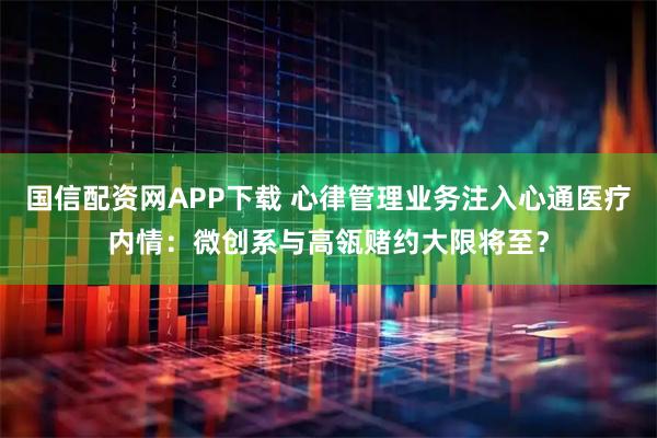 国信配资网APP下载 心律管理业务注入心通医疗内情：微创系与高瓴赌约大限将至？
