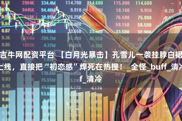 吉牛网配资平台 【白月光暴击】孔雪儿一袭挂脖白裙上线，直接把“初恋感”焊死在热搜！_全怪_buff_清冷