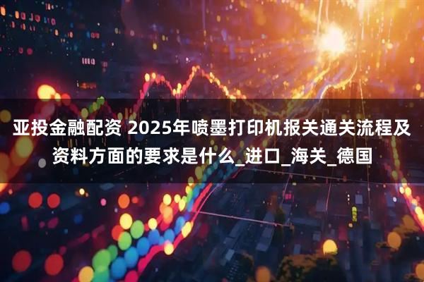 亚投金融配资 2025年喷墨打印机报关通关流程及资料方面的要求是什么_进口_海关_德国