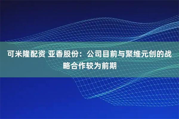 可米隆配资 亚香股份：公司目前与聚维元创的战略合作较为前期