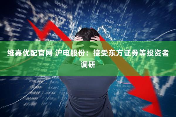维嘉优配官网 沪电股份：接受东方证券等投资者调研