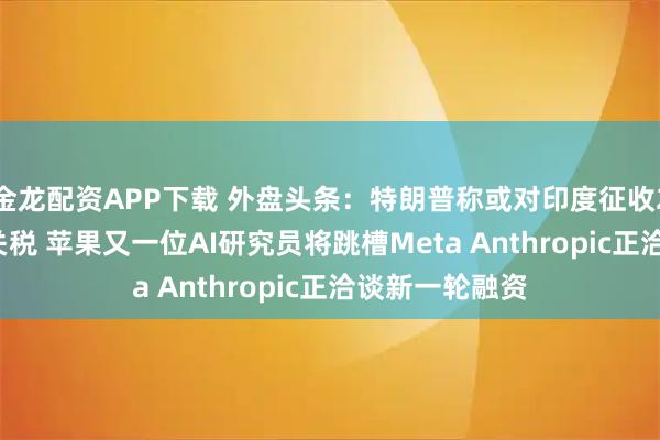 金龙配资APP下载 外盘头条：特朗普称或对印度征收20%至25%的关税 苹果又一位AI研究员将跳槽Meta Anthropic正洽谈新一轮融资