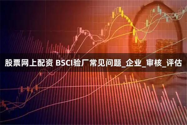 股票网上配资 BSCI验厂常见问题_企业_审核_评估