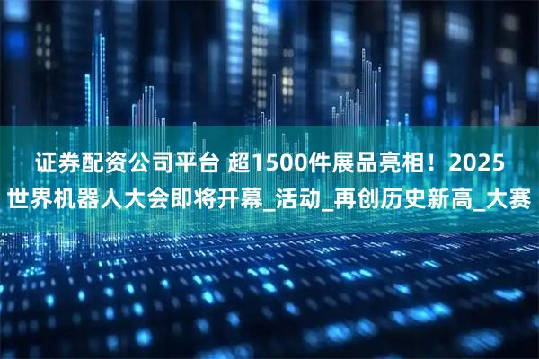 证券配资公司平台 超1500件展品亮相！2025世界机器人大会即将开幕_活动_再创历史新高_大赛