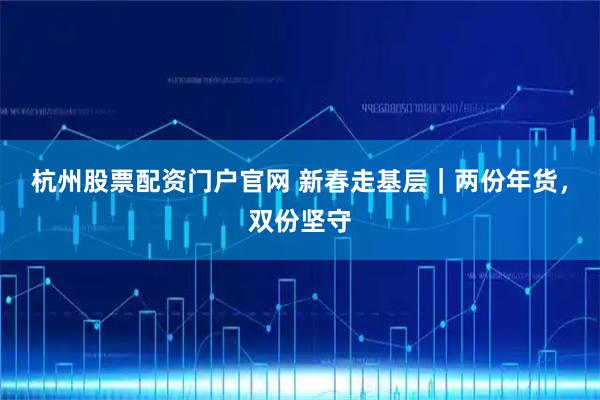 杭州股票配资门户官网 新春走基层｜两份年货，双份坚守