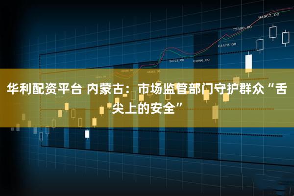 华利配资平台 内蒙古：市场监管部门守护群众“舌尖上的安全”