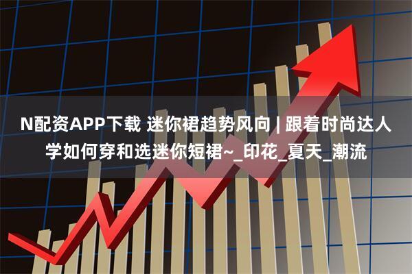 N配资APP下载 迷你裙趋势风向 | 跟着时尚达人学如何穿和选迷你短裙~_印花_夏天_潮流