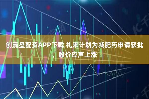 创赢盘配资APP下载 礼来计划为减肥药申请获批，股价应声上涨