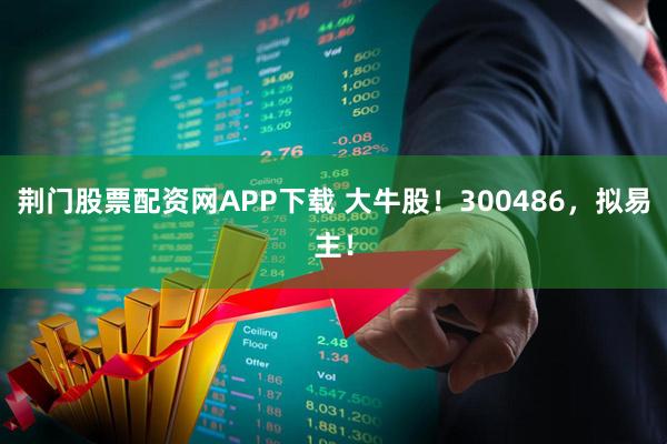 荆门股票配资网APP下载 大牛股！300486，拟易主！