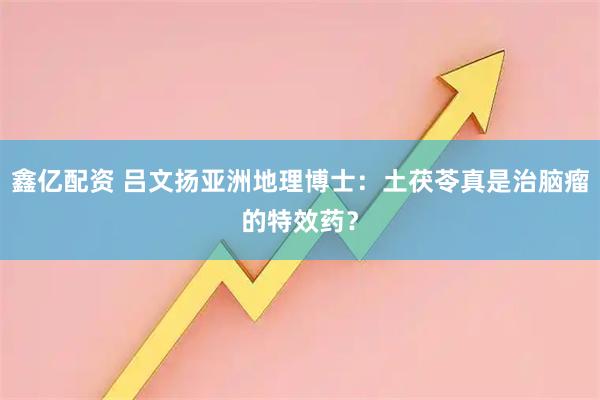 鑫亿配资 吕文扬亚洲地理博士：土茯苓真是治脑瘤的特效药？