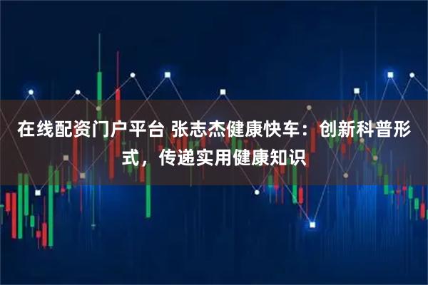在线配资门户平台 张志杰健康快车：创新科普形式，传递实用健康知识