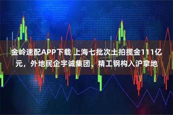 金岭速配APP下载 上海七批次土拍揽金111亿元，外地民企宇诚集团、精工钢构入沪拿地