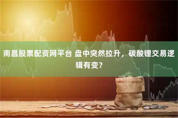 南昌股票配资网平台 盘中突然拉升，碳酸锂交易逻辑有变？